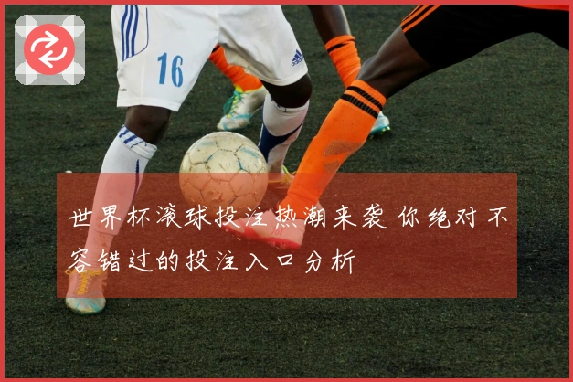 世界杯滚球投注热潮来袭 你绝对不容错过的投注入口分析